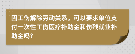 因工傷解除勞動關(guān)系，可以要求單位支付一次性工傷醫(yī)療補(bǔ)助金和傷殘就業(yè)補(bǔ)助金嗎？
