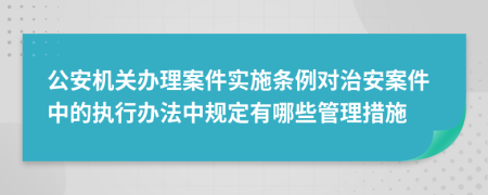 公安機(jī)關(guān)辦理案件實(shí)施條例對(duì)治安案件中的執(zhí)行辦法中規(guī)定有哪些管理措施