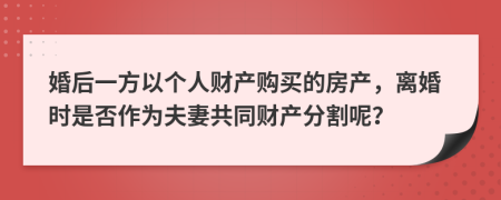 婚后一方以個(gè)人財(cái)產(chǎn)購(gòu)買的房產(chǎn)，離婚時(shí)是否作為夫妻共同財(cái)產(chǎn)分割呢？