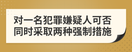 對一名犯罪嫌疑人可否同時采取兩種強制措施