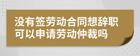 沒有簽勞動合同想辭職可以申請勞動仲裁嗎