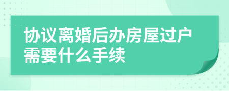 協(xié)議離婚后辦房屋過戶需要什么手續(xù)