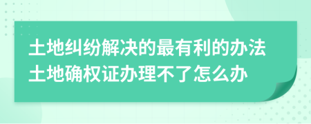 土地糾紛解決的最有利的辦法土地確權(quán)證辦理不了怎么辦