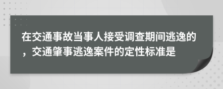 在交通事故當(dāng)事人接受調(diào)查期間逃逸的，交通肇事逃逸案件的定性標(biāo)準(zhǔn)是