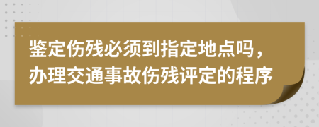 鑒定傷殘必須到指定地點(diǎn)嗎，辦理交通事故傷殘?jiān)u定的程序