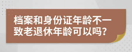 檔案和身份證年齡不一致老退休年齡可以嗎？