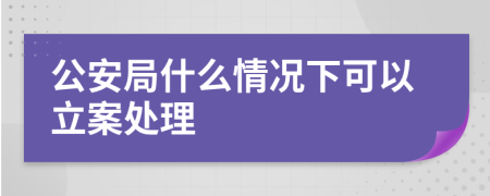 公安局什么情況下可以立案處理