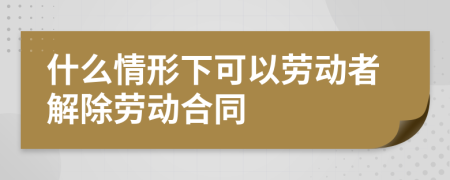 什么情形下可以勞動(dòng)者解除勞動(dòng)合同