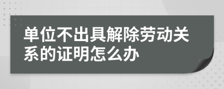 單位不出具解除勞動(dòng)關(guān)系的證明怎么辦