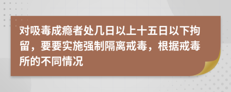 對(duì)吸毒成癮者處幾日以上十五日以下拘留，要要實(shí)施強(qiáng)制隔離戒毒，根據(jù)戒毒所的不同情況