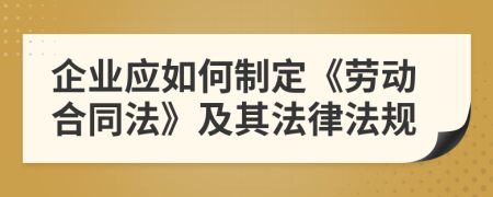 企業(yè)應如何制定《勞動合同法》及其法律法規(guī)