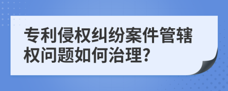 專利侵權(quán)糾紛案件管轄權(quán)問題如何治理?