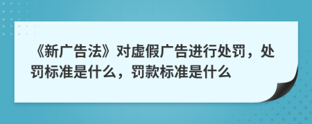 《新廣告法》對(duì)虛假?gòu)V告進(jìn)行處罰，處罰標(biāo)準(zhǔn)是什么，罰款標(biāo)準(zhǔn)是什么