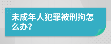 未成年人犯罪被刑拘怎么辦？