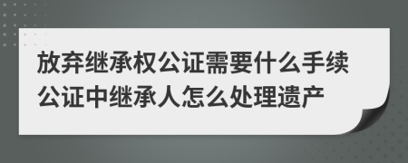 放棄繼承權(quán)公證需要什么手續(xù)公證中繼承人怎么處理遺產(chǎn)