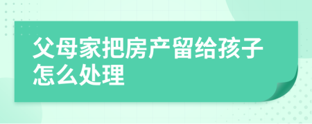 父母家把房產(chǎn)留給孩子怎么處理