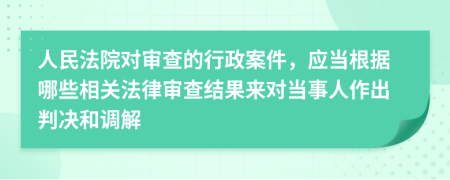 人民法院對(duì)審查的行政案件，應(yīng)當(dāng)根據(jù)哪些相關(guān)法律審查結(jié)果來對(duì)當(dāng)事人作出判決和調(diào)解