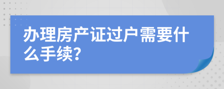 辦理房產(chǎn)證過戶需要什么手續(xù)？