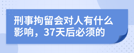 刑事拘留會對人有什么影響，37天后必須的