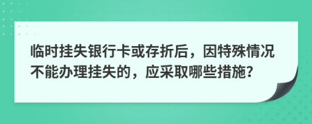 臨時(shí)掛失銀行卡或存折后，因特殊情況不能辦理掛失的，應(yīng)采取哪些措施？