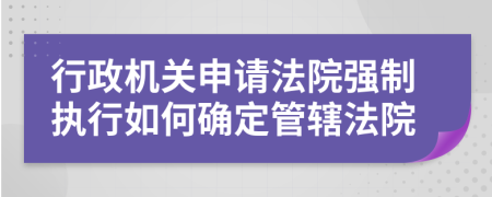 行政機關(guān)申請法院強制執(zhí)行如何確定管轄法院