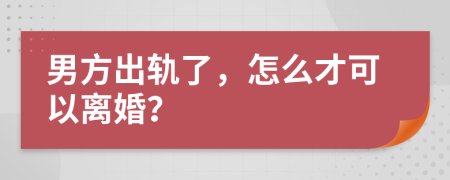男方出軌了，怎么才可以離婚？
