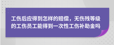 工傷后應(yīng)得到怎樣的賠償，無(wú)傷殘等級(jí)的工傷員工能得到一次性工傷補(bǔ)助金嗎