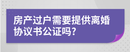 房產(chǎn)過戶需要提供離婚協(xié)議書公證嗎?