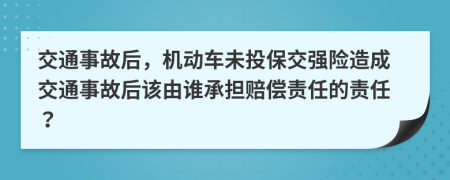 交通事故后，機(jī)動車未投保交強(qiáng)險造成交通事故后該由誰承擔(dān)賠償責(zé)任的責(zé)任？