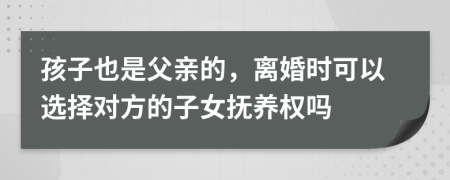 孩子也是父親的，離婚時可以選擇對方的子女撫養(yǎng)權(quán)嗎