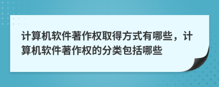 計算機軟件著作權(quán)取得方式有哪些，計算機軟件著作權(quán)的分類包括哪些