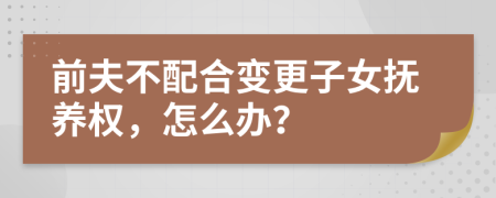 前夫不配合變更子女撫養(yǎng)權(quán)，怎么辦？