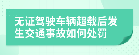 無證駕駛車輛超載后發(fā)生交通事故如何處罰