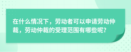 在什么情況下，勞動者可以申請勞動仲裁，勞動仲裁的受理范圍有哪些呢？