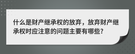 什么是財產(chǎn)繼承權(quán)的放棄，放棄財產(chǎn)繼承權(quán)時應注意的問題主要有哪些?
