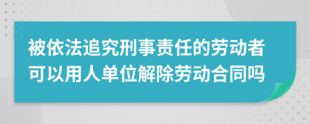 被依法追究刑事責(zé)任的勞動者可以用人單位解除勞動合同嗎