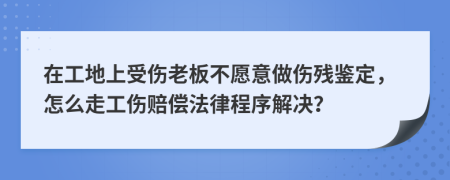 在工地上受傷老板不愿意做傷殘鑒定，怎么走工傷賠償法律程序解決？