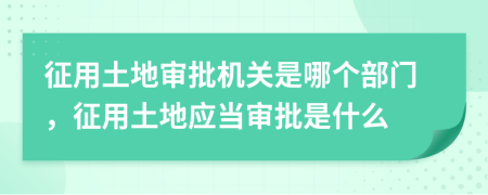 征用土地審批機關(guān)是哪個部門，征用土地應(yīng)當(dāng)審批是什么