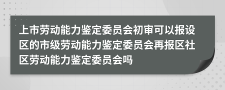 上市勞動(dòng)能力鑒定委員會(huì)初審可以報(bào)設(shè)區(qū)的市級(jí)勞動(dòng)能力鑒定委員會(huì)再報(bào)區(qū)社區(qū)勞動(dòng)能力鑒定委員會(huì)嗎