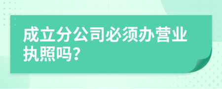 成立分公司必須辦營(yíng)業(yè)執(zhí)照嗎？