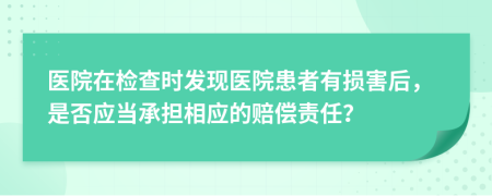 醫(yī)院在檢查時(shí)發(fā)現(xiàn)醫(yī)院患者有損害后，是否應(yīng)當(dāng)承擔(dān)相應(yīng)的賠償責(zé)任？