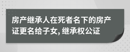 房產(chǎn)繼承人在死者名下的房產(chǎn)證更名給子女, 繼承權(quán)公證
