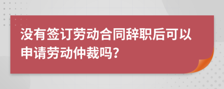 沒有簽訂勞動(dòng)合同辭職后可以申請(qǐng)勞動(dòng)仲裁嗎？