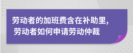 勞動(dòng)者的加班費(fèi)含在補(bǔ)助里, 勞動(dòng)者如何申請(qǐng)勞動(dòng)仲裁