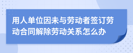 用人單位因未與勞動者簽訂勞動合同解除勞動關(guān)系怎么辦