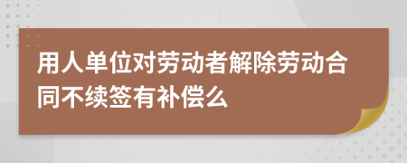 用人單位對勞動者解除勞動合同不續(xù)簽有補償么