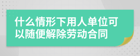 什么情形下用人單位可以隨便解除勞動(dòng)合同