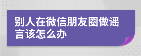 別人在微信朋友圈做謠言該怎么辦