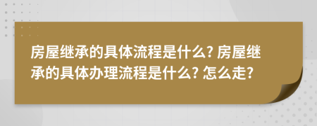 房屋繼承的具體流程是什么? 房屋繼承的具體辦理流程是什么? 怎么走?