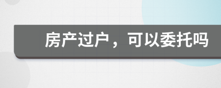 房產(chǎn)過戶，可以委托嗎